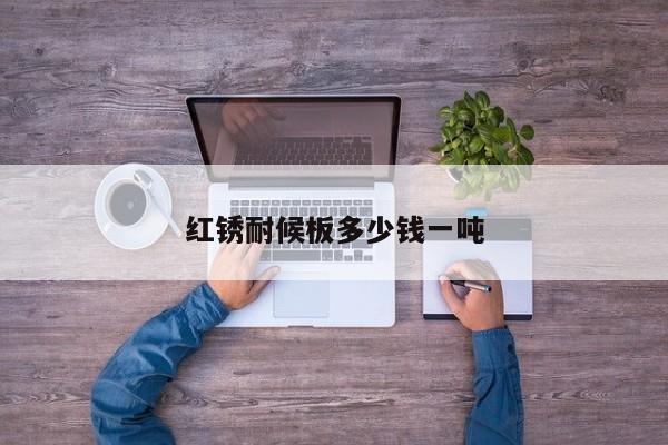 紅銹耐候板多少錢一噸